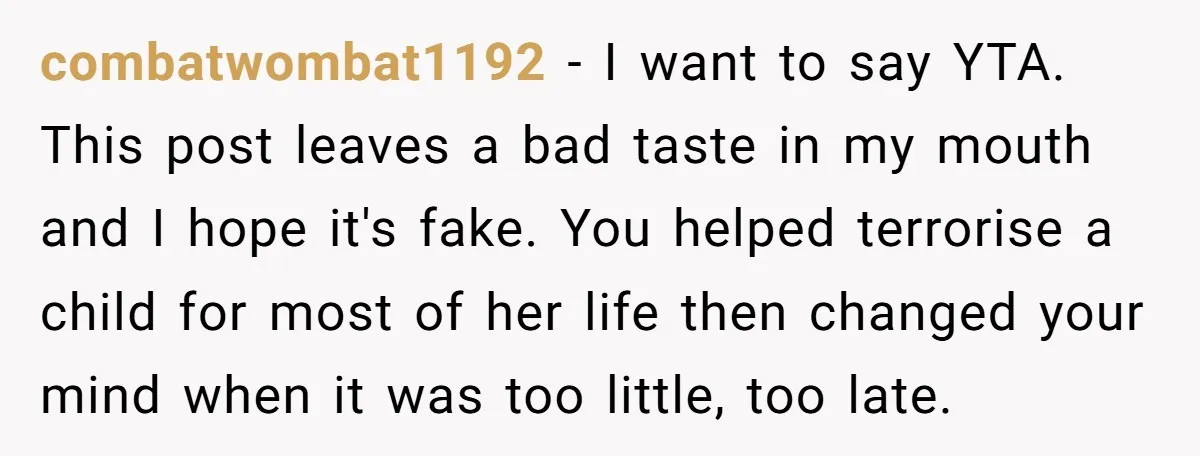 combatwombat1192 − I want to say YTA. This post leaves a bad taste in my mouth and I hope it's fake. You helped terrorise a child for most of her...