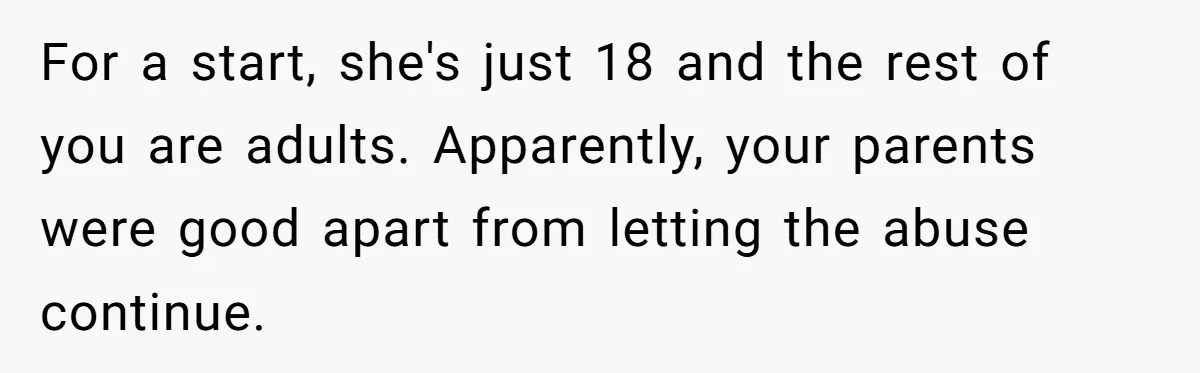 For a start, she's just 18 and the rest of you are adults. Apparently, your parents were good apart from letting the abuse continue.