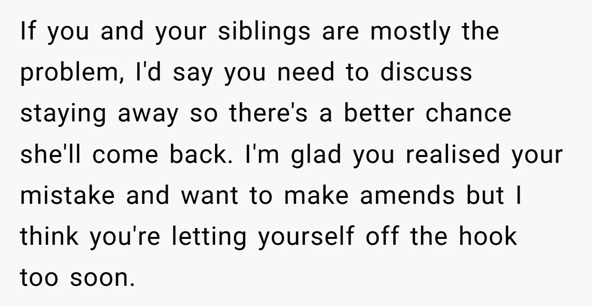 If you and your siblings are mostly the problem, I'd say you need to discuss staying away so there's a better chance she'll come back. I'm glad you realised your...