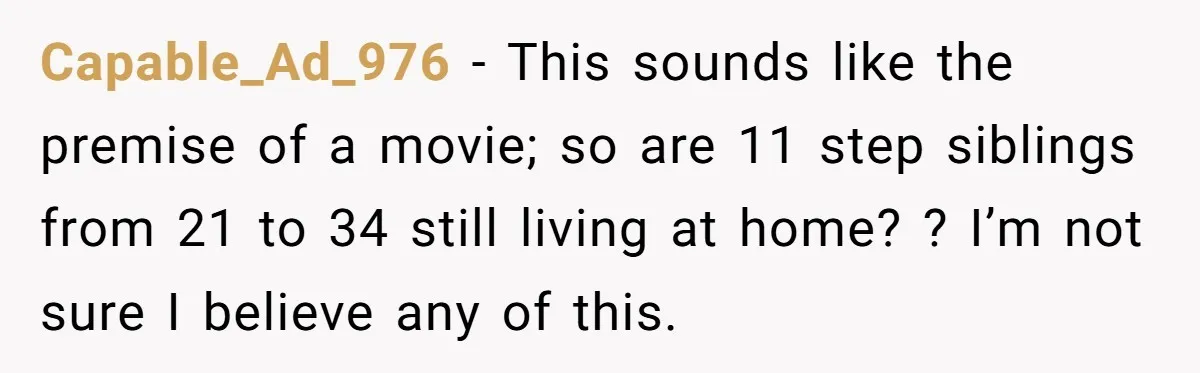 Capable_Ad_976 − This sounds like the premise of a movie; so are 11 step siblings from 21 to 34 still living at home? ? I’m not sure I believe any...