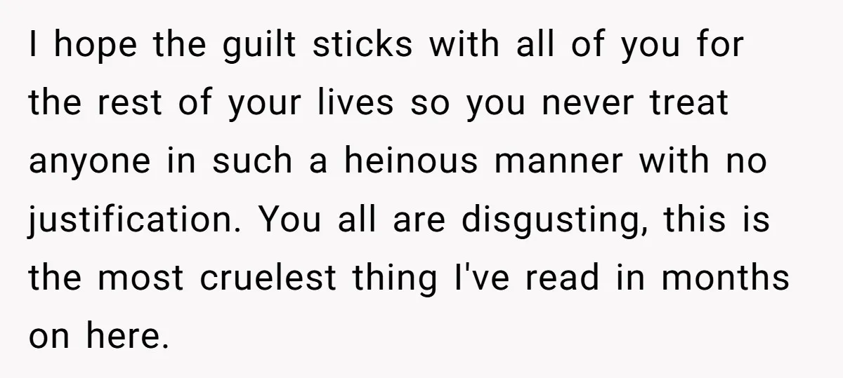 I hope the guilt sticks with all of you for the rest of your lives so you never treat anyone in such a heinous manner with no justification. You all...