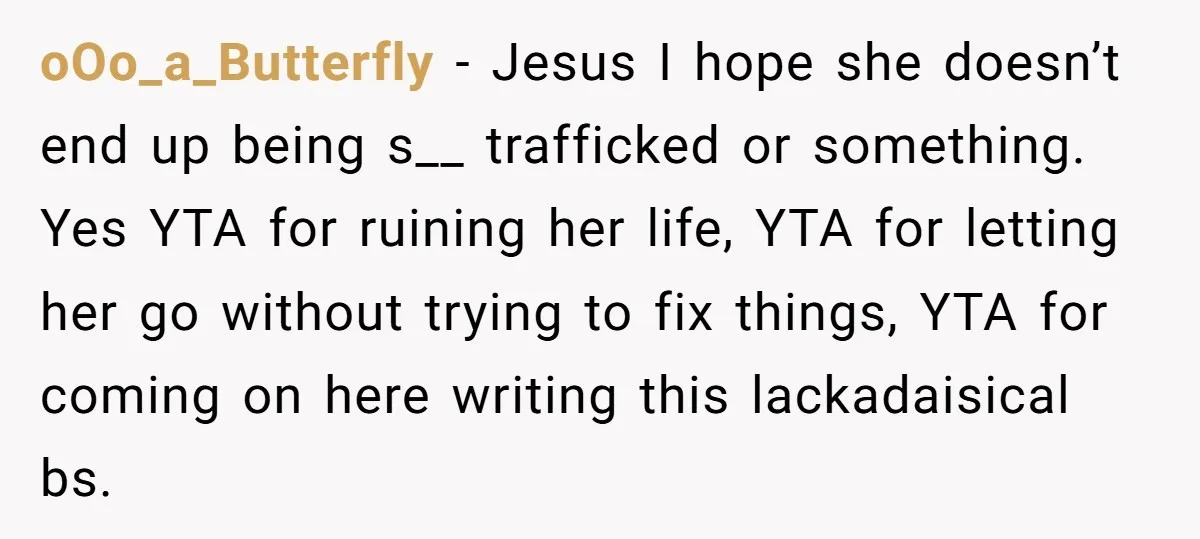 oOo_a_Butterfly − Jesus I hope she doesn’t end up being s__ trafficked or something. Yes YTA for ruining her life, YTA for letting her go without trying to fix things,...