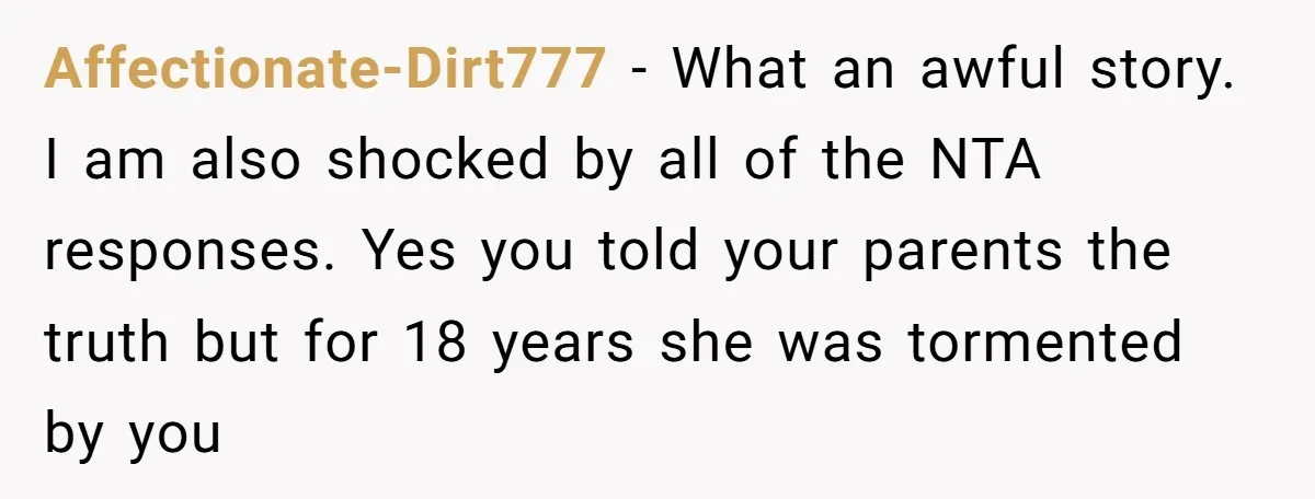 Affectionate-Dirt777 − What an awful story. I am also shocked by all of the NTA responses. Yes you told your parents the truth but for 18 years she was tormented...