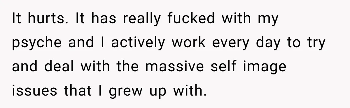 It hurts. It has really fucked with my psyche and I actively work every day to try and deal with the massive self image issues that I grew up with.