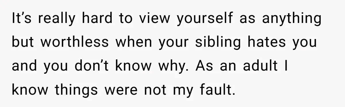 It’s really hard to view yourself as anything but worthless when your sibling hates you and you don’t know why. As an adult I know things were not my fault.