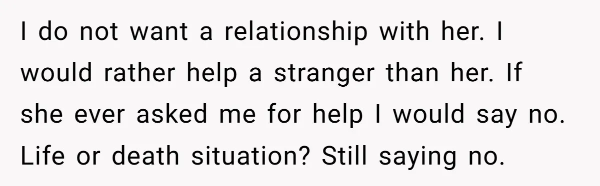 I do not want a relationship with her. I would rather help a stranger than her. If she ever asked me for help I would say no. Life or death...