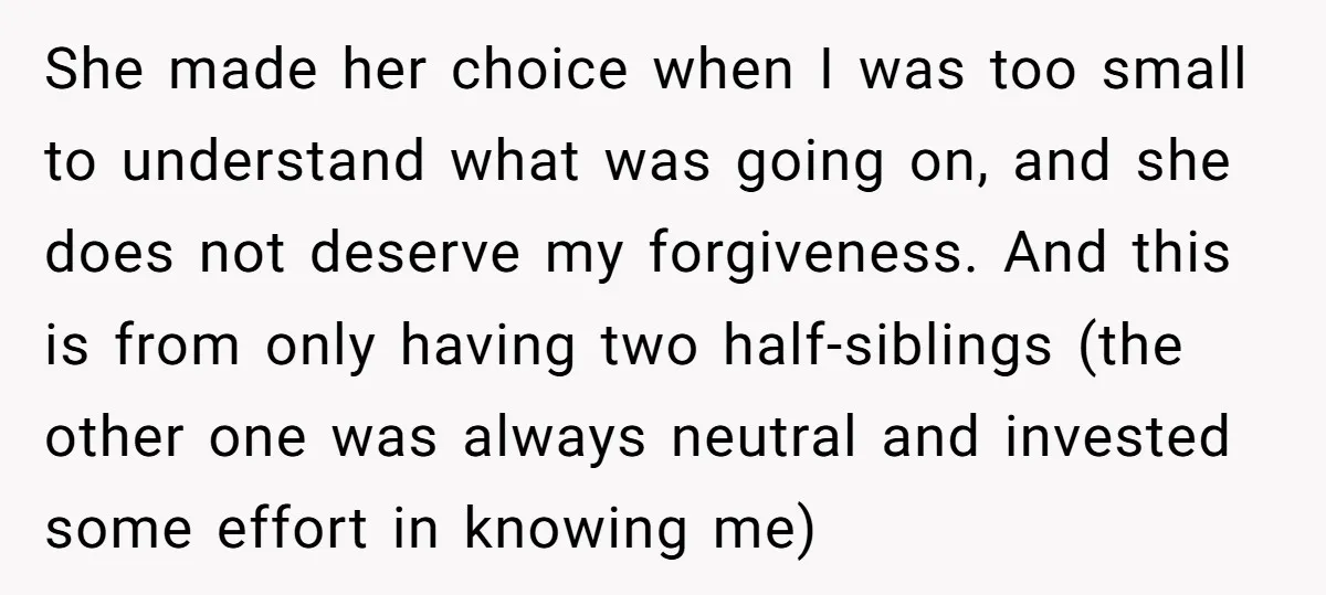 She made her choice when I was too small to understand what was going on, and she does not deserve my forgiveness. And this is from only having two half-siblings...