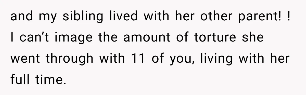 and my sibling lived with her other parent! ! I can’t image the amount of torture she went through with 11 of you, living with her full time.