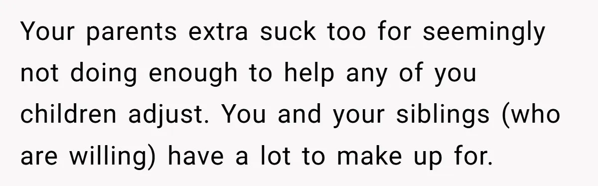 Your parents extra suck too for seemingly not doing enough to help any of you children adjust. You and your siblings (who are willing) have a lot to make up...