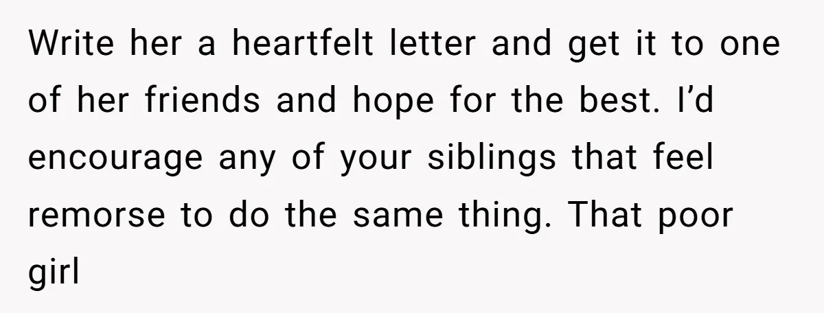Write her a heartfelt letter and get it to one of her friends and hope for the best. I’d encourage any of your siblings that feel remorse to do the...