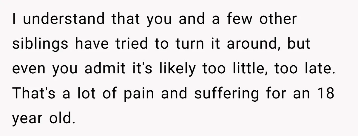 I understand that you and a few other siblings have tried to turn it around, but even you admit it's likely too little, too late. That's a lot of pain...