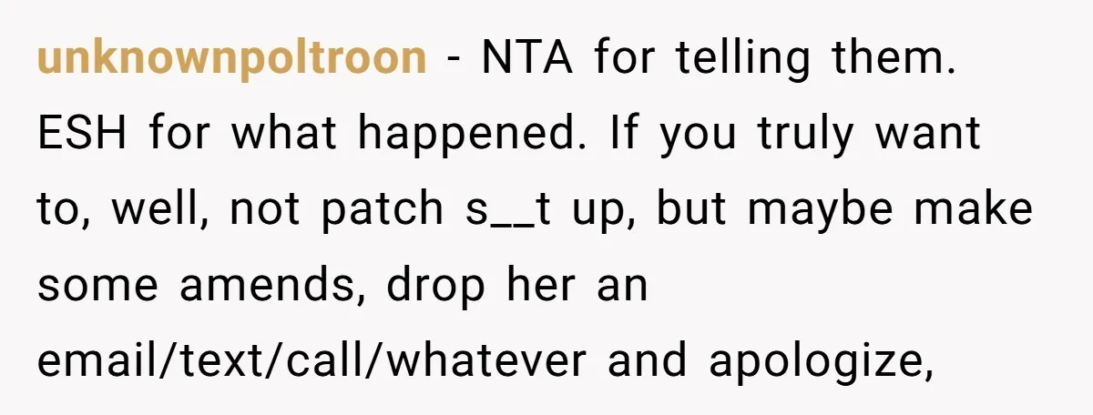 unknownpoltroon − NTA for telling them. ESH for what happened. If you truly want to, well, not patch s__t up, but maybe make some amends, drop her an email/text/call/whatever and...