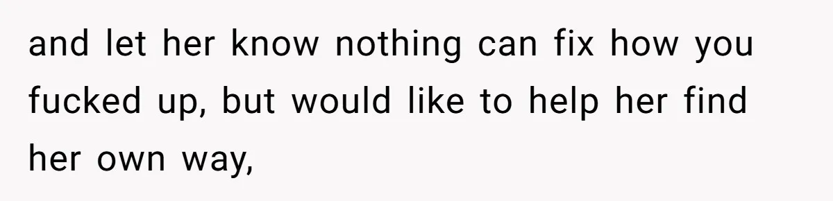 and let her know nothing can fix how you fucked up, but would like to help her find her own way,