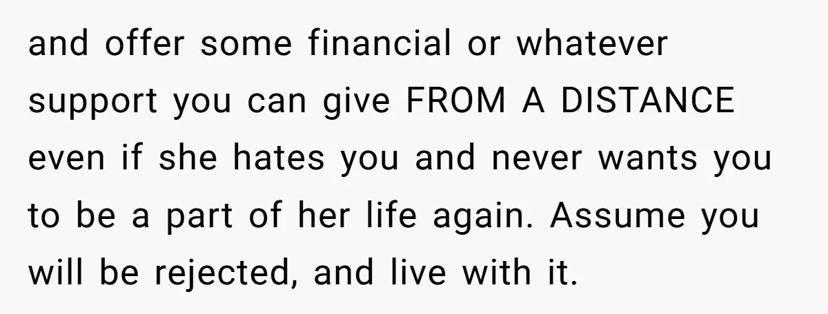 and offer some financial or whatever support you can give FROM A DISTANCE even if she hates you and never wants you to be a part of her life again....