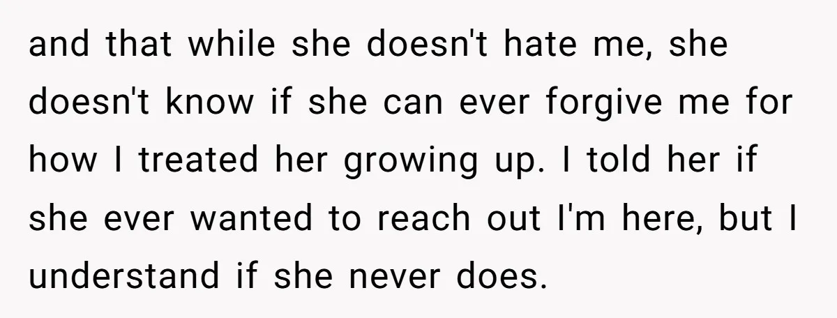and that while she doesn't hate me, she doesn't know if she can ever forgive me for how I treated her growing up. I told her if she ever wanted...