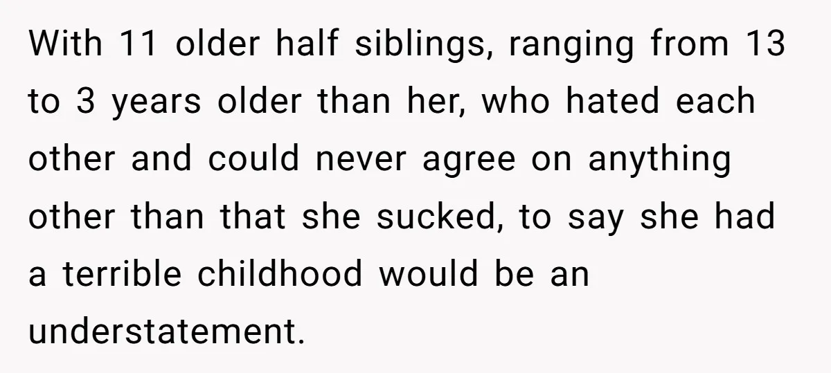With 11 older half siblings, ranging from 13 to 3 years older than her, who hated each other and could never agree on anything other than that she sucked, to...