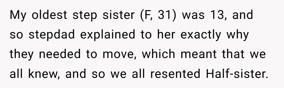 My oldest step sister (F, 31) was 13, and so stepdad explained to her exactly why they needed to move, which meant that we all knew, and so we all...