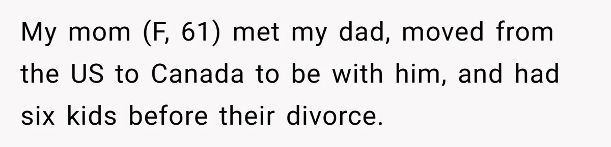 My mom (F, 61) met my dad, moved from the US to Canada to be with him, and had six kids before their divorce.