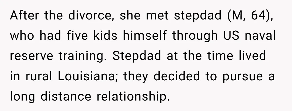 After the divorce, she met stepdad (M, 64), who had five kids himself through US naval reserve training. Stepdad at the time lived in rural Louisiana; they decided to pursue...