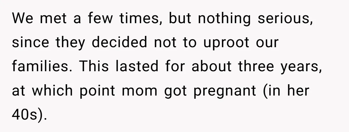 We met a few times, but nothing serious, since they decided not to uproot our families. This lasted for about three years, at which point mom got pregnant (in her...