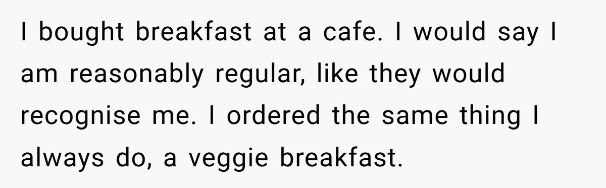 I bought breakfast at a cafe. I would say I am reasonably regular, like they would recognise me. I ordered the same thing I always do, a veggie breakfast.