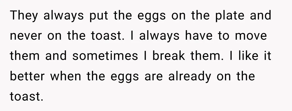 They always put the eggs on the plate and never on the toast. I always have to move them and sometimes I break them. I like it better when the...