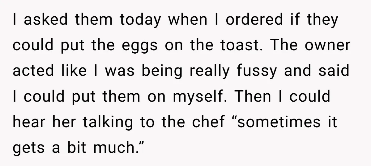 I asked them today when I ordered if they could put the eggs on the toast. The owner acted like I was being really fussy and said I could put...
