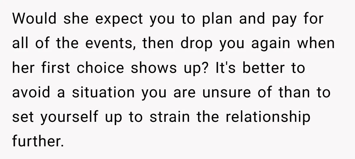 Would she expect you to plan and pay for all of the events, then drop you again when her first choice shows up? It's better to avoid a situation you...