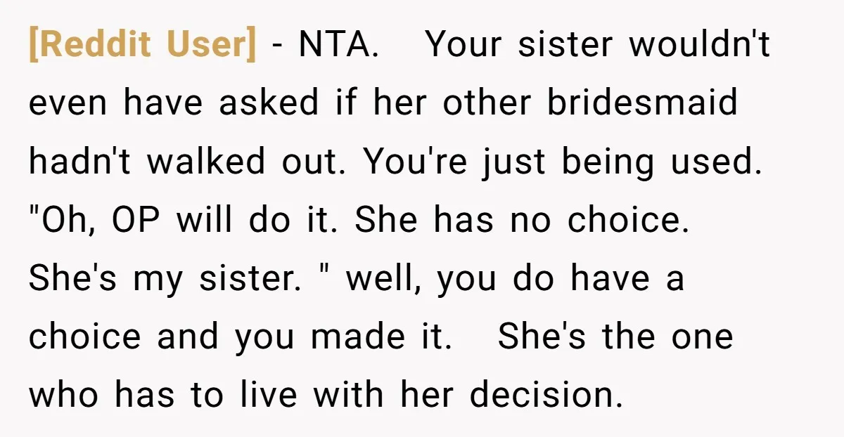 [Reddit User] − NTA. Your sister wouldn't even have asked if her other bridesmaid hadn't walked out. You're just being used. "Oh, OP will do it. She has no choice....