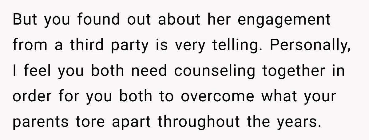 But you found out about her engagement from a third party is very telling. Personally, I feel you both need counseling together in order for you both to overcome what...