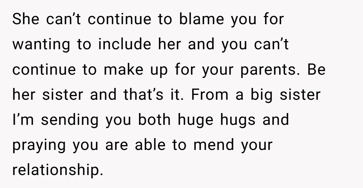 She can’t continue to blame you for wanting to include her and you can’t continue to make up for your parents. Be her sister and that’s it. From a big...