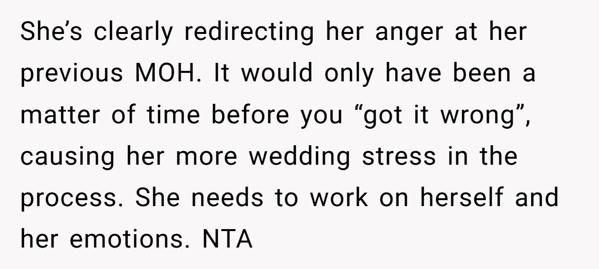 She’s clearly redirecting her anger at her previous MOH. It would only have been a matter of time before you “got it wrong”, causing her more wedding stress in the...
