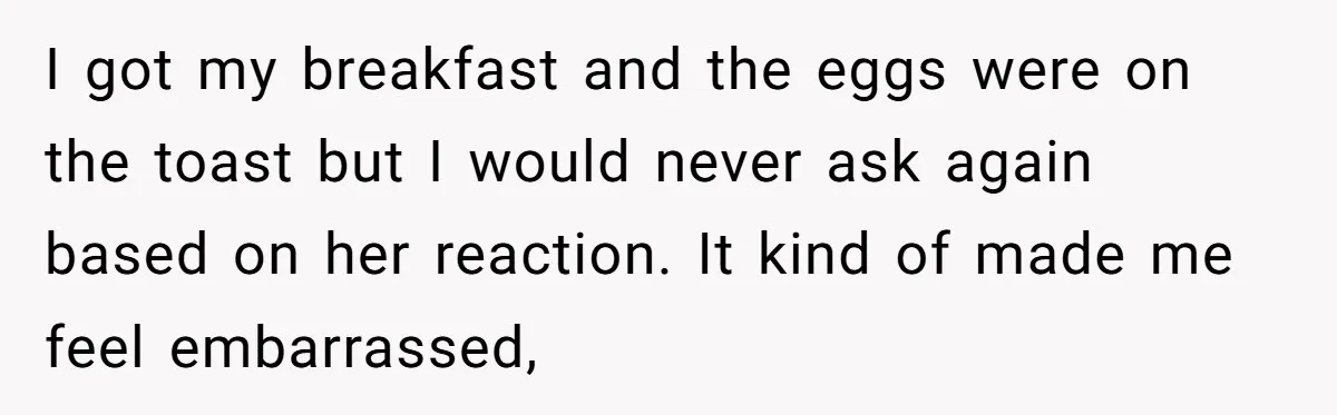 I got my breakfast and the eggs were on the toast but I would never ask again based on her reaction. It kind of made me feel embarrassed,