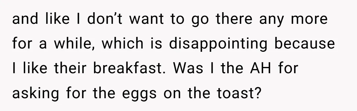 and like I don’t want to go there any more for a while, which is disappointing because I like their breakfast. Was I the AH for asking for the eggs...