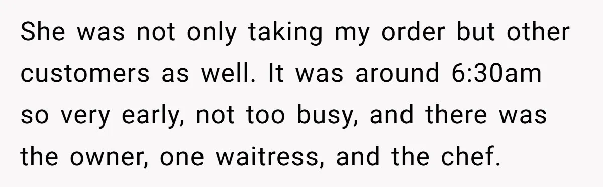 She was not only taking my order but other customers as well. It was around 6:30am so very early, not too busy, and there was the owner, one waitress, and...