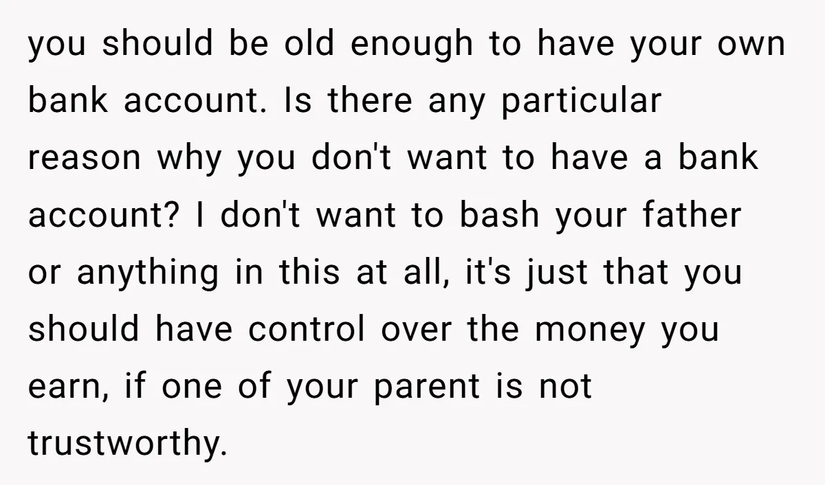 you should be old enough to have your own bank account. Is there any particular reason why you don't want to have a bank account? I don't want to bash...