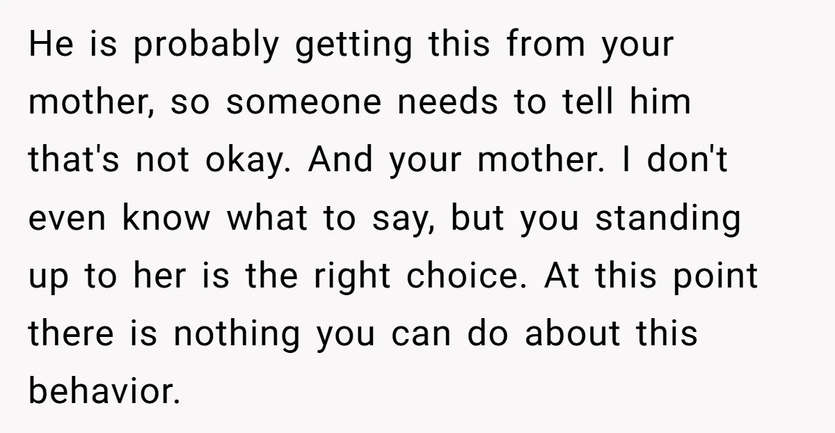 He is probably getting this from your mother, so someone needs to tell him that's not okay. And your mother. I don't even know what to say, but you standing...