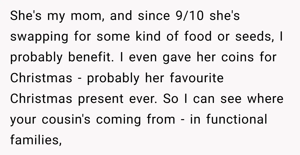 She's my mom, and since 9/10 she's swapping for some kind of food or seeds, I probably benefit. I even gave her coins for Christmas - probably her favourite Christmas...
