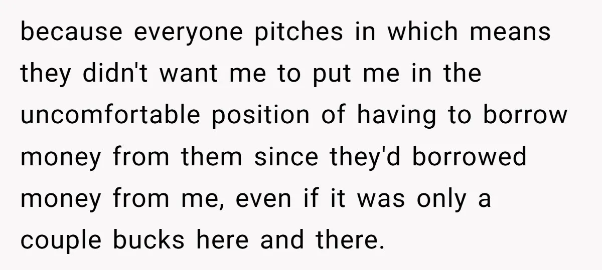 because everyone pitches in which means they didn't want me to put me in the uncomfortable position of having to borrow money from them since they'd borrowed money from me,...