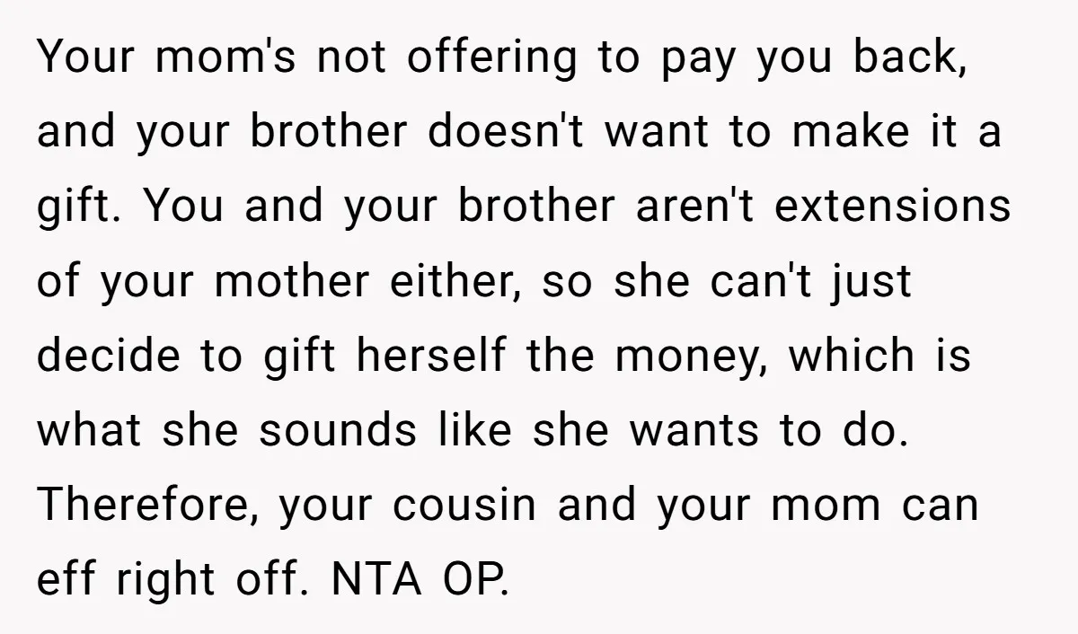 Your mom's not offering to pay you back, and your brother doesn't want to make it a gift. You and your brother aren't extensions of your mother either, so she...