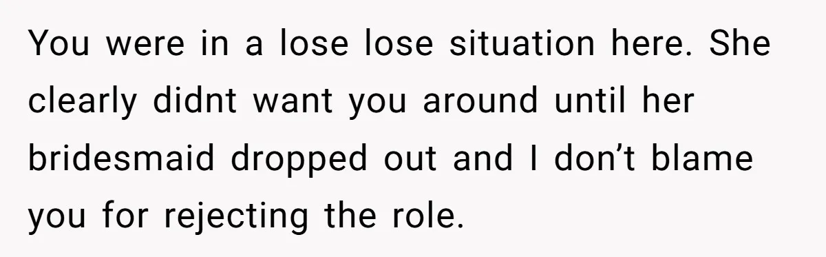 You were in a lose lose situation here. She clearly didnt want you around until her bridesmaid dropped out and I don’t blame you for rejecting the role.