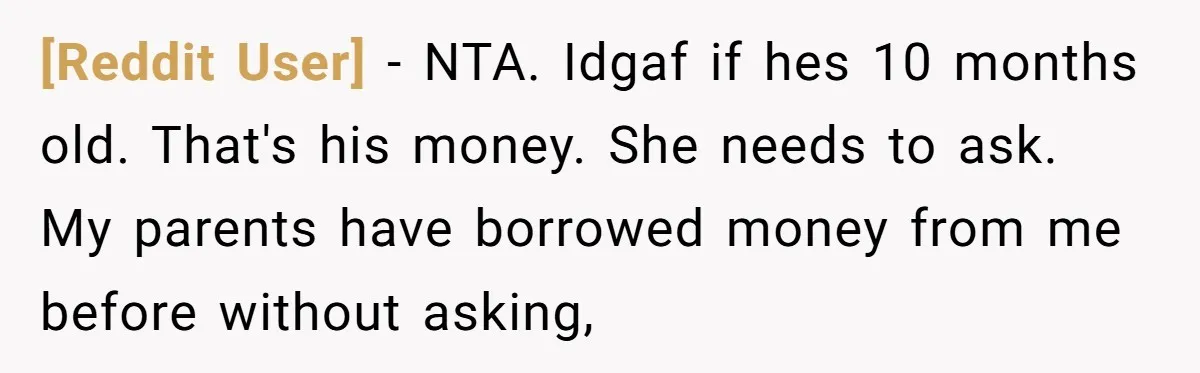 [Reddit User] - NTA. Idgaf if hes 10 months old. That's his money. She needs to ask. My parents have borrowed money from me before without asking,