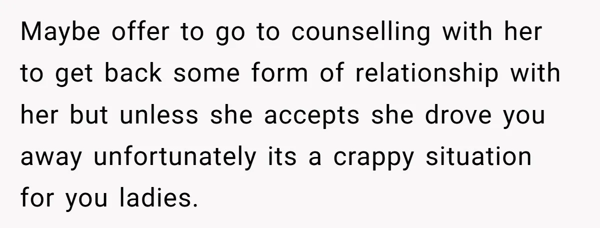 Maybe offer to go to counselling with her to get back some form of relationship with her but unless she accepts she drove you away unfortunately its a crappy situation...