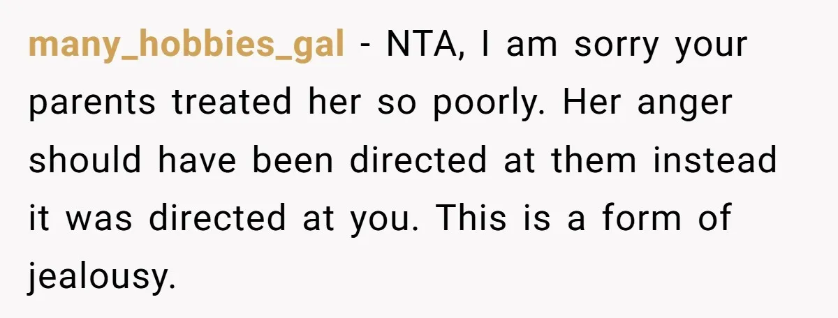 many_hobbies_gal − NTA, I am sorry your parents treated her so poorly. Her anger should have been directed at them instead it was directed at you. This is a form...