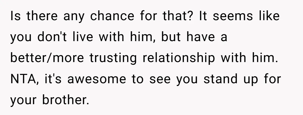 Is there any chance for that? It seems like you don't live with him, but have a better/more trusting relationship with him. NTA, it's awesome to see you stand up...
