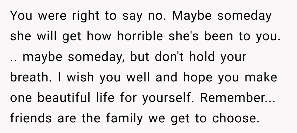 You were right to say no. Maybe someday she will get how horrible she's been to you. .. maybe someday, but don't hold your breath. I wish you well and...