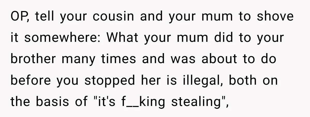OP, tell your cousin and your mum to shove it somewhere: What your mum did to your brother many times and was about to do before you stopped her is...