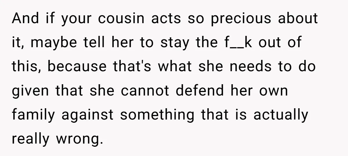 And if your cousin acts so precious about it, maybe tell her to stay the f__k out of this, because that's what she needs to do given that she cannot...