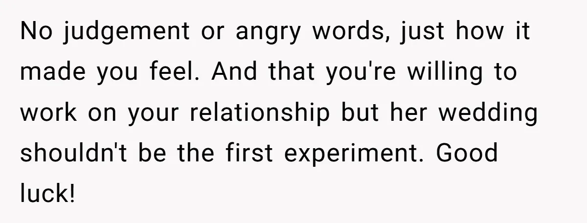 No judgement or angry words, just how it made you feel. And that you're willing to work on your relationship but her wedding shouldn't be the first experiment. Good luck!