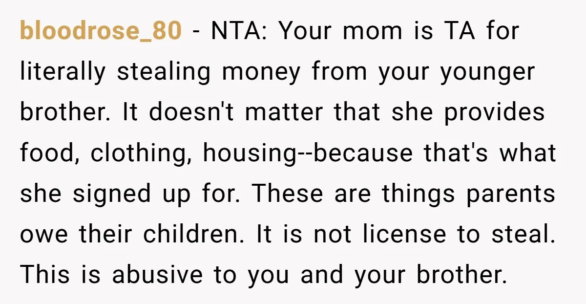 bloodrose_80 - NTA: Your mom is TA for literally stealing money from your younger brother. It doesn't matter that she provides food, clothing, housing--because that's what she signed up for....